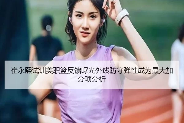 崔永熙试训美职篮反馈曝光外线防守弹性成为最大加分项分析